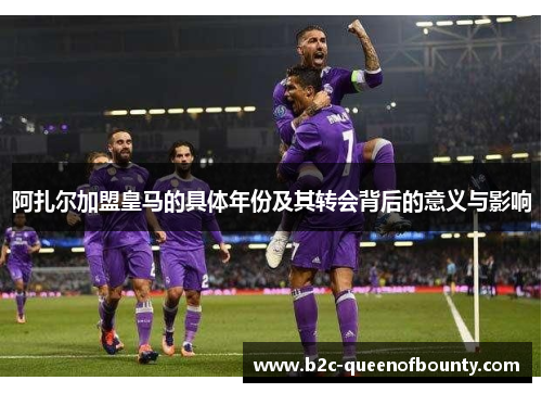 阿扎尔加盟皇马的具体年份及其转会背后的意义与影响 阿扎尔加盟皇马的具体年份及其转会背后的意义与影响