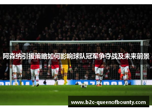 阿森纳引援策略如何影响球队冠军争夺战及未来前景
