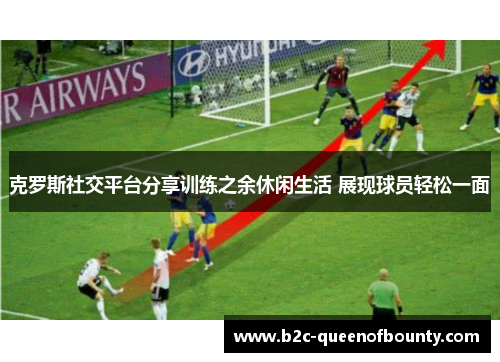 克罗斯社交平台分享训练之余休闲生活 展现球员轻松一面 克罗斯社交平台分享训练之余休闲生活 展现球员轻松一面