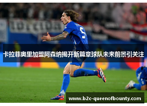 卡拉菲奥里加盟阿森纳揭开新篇章球队未来前景引关注 卡拉菲奥里加盟阿森纳揭开新篇章球队未来前景引关注