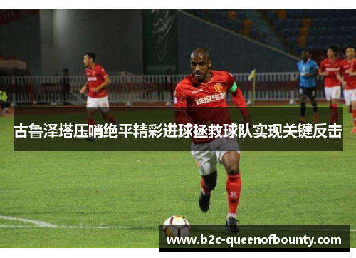 古鲁泽塔压哨绝平精彩进球拯救球队实现关键反击