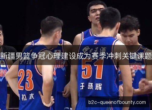 新疆男篮争冠心理建设成为赛季冲刺关键课题