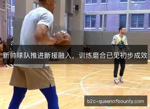 新帅球队推进新援融入，训练磨合已见初步成效